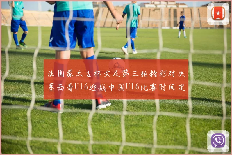 法国蒙太古杯女足第三轮精彩对决墨西哥U16迎战中国U16比赛时间定于4日凌晨00点30分