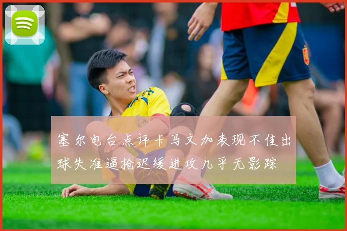 塞尔电台点评卡马文加表现不佳出球失准逼抢迟缓进攻几乎无影踪