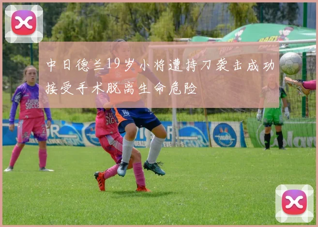 中日德兰19岁小将遭持刀袭击成功接受手术脱离生命危险