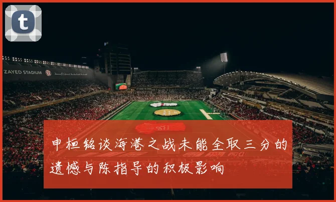 申桓铭谈海港之战未能全取三分的遗憾与陈指导的积极影响