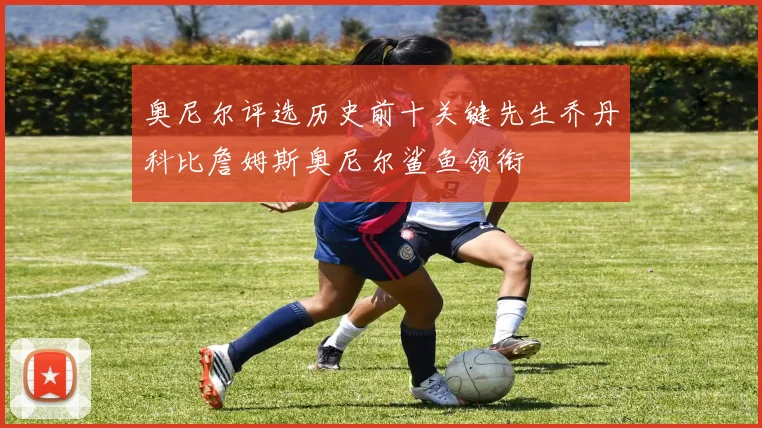 奥尼尔评选历史前十关键先生乔丹科比詹姆斯奥尼尔鲨鱼领衔
