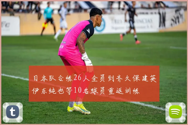 日本队合练26人全员到齐久保建英伊东纯也等10名球员重返训练