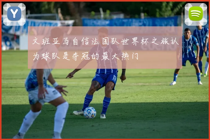 文班亚马自信法国队世界杯之旅认为球队是夺冠的最大热门