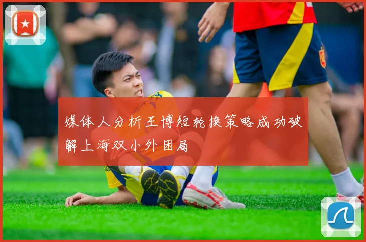 媒体人分析王博短轮换策略成功破解上海双小外困局