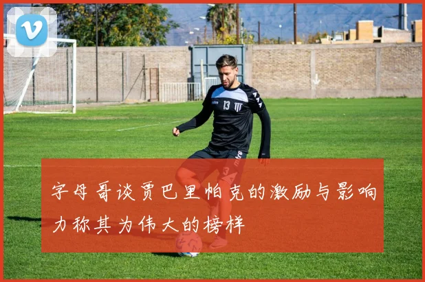 字母哥谈贾巴里帕克的激励与影响力称其为伟大的榜样