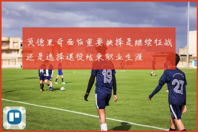 莫德里奇面临重要抉择是继续征战还是选择退役结束职业生涯