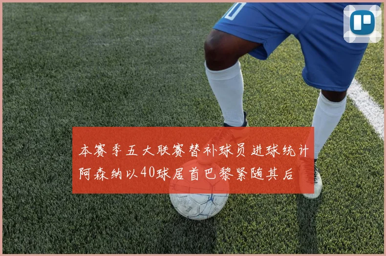 本赛季五大联赛替补球员进球统计阿森纳以40球居首巴黎紧随其后