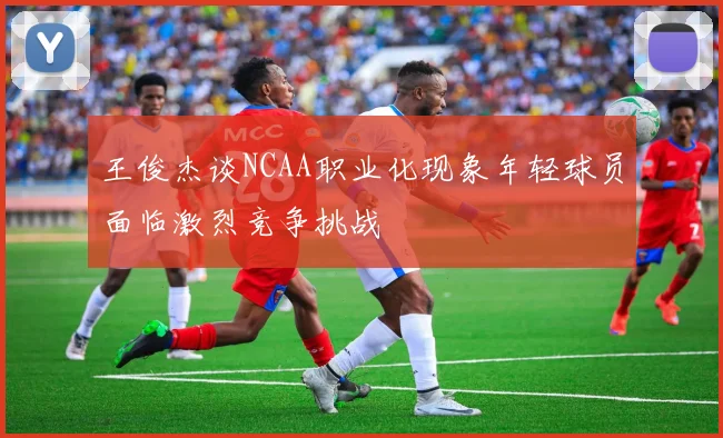 王俊杰谈NCAA职业化现象年轻球员面临激烈竞争挑战