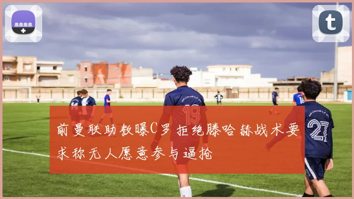 前曼联助教曝C罗拒绝滕哈赫战术要求称无人愿意参与逼抢