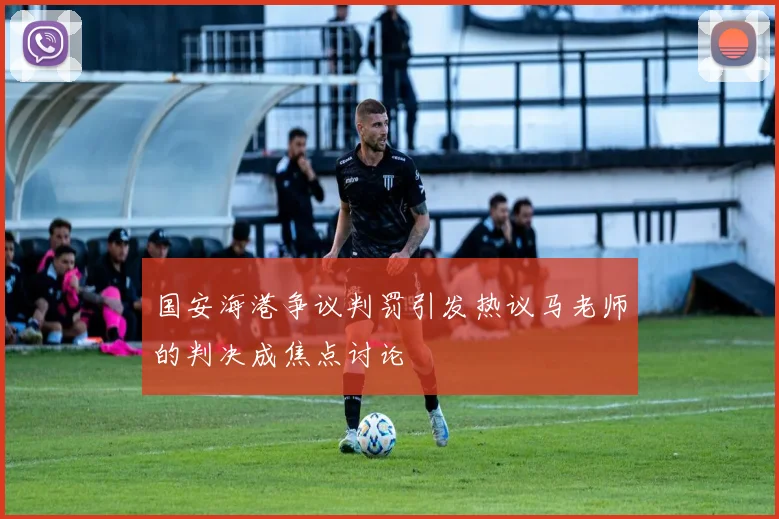 国安海港争议判罚引发热议马老师的判决成焦点讨论