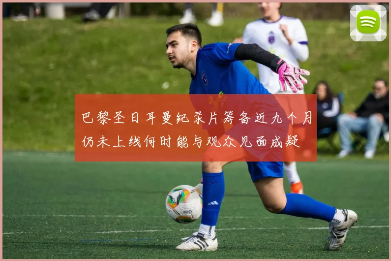巴黎圣日耳曼纪录片筹备近九个月仍未上线何时能与观众见面成疑