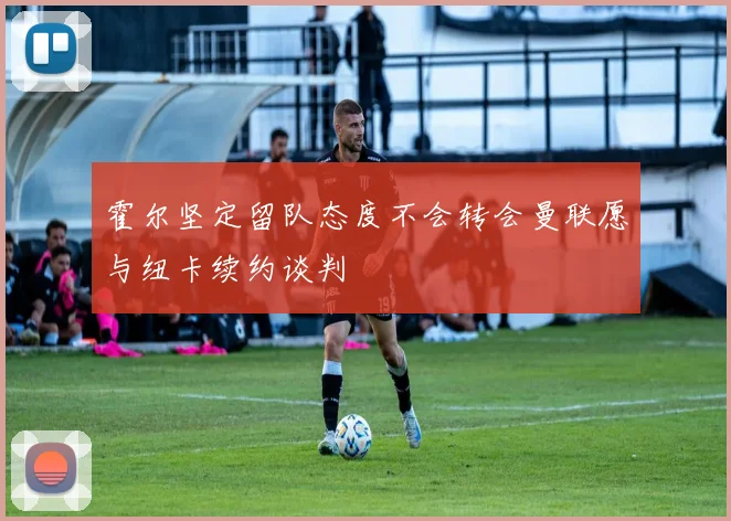 霍尔坚定留队态度不会转会曼联愿与纽卡续约谈判
