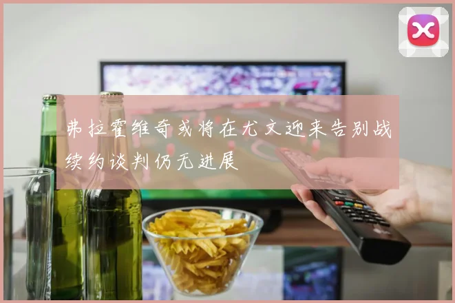 弗拉霍维奇或将在尤文迎来告别战续约谈判仍无进展