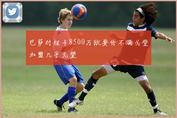 巴萨对纽卡8500万欧要价不满戈登加盟几乎无望
