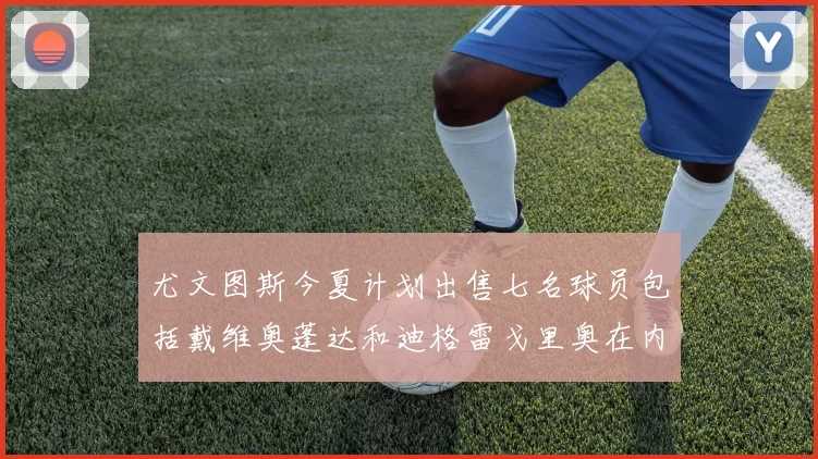 尤文图斯今夏计划出售七名球员包括戴维奥蓬达和迪格雷戈里奥在内