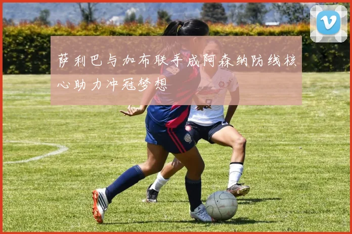 萨利巴与加布联手成阿森纳防线核心助力冲冠梦想