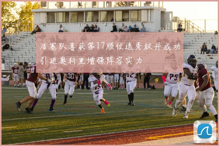 活塞队喜获第17顺位选秀权并成功引进奥科里增强阵容实力