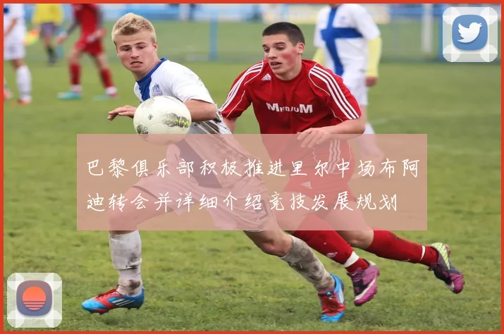 巴黎俱乐部积极推进里尔中场布阿迪转会并详细介绍竞技发展规划