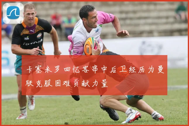 卡塞米罗回忆客串中后卫经历为曼联克服困难贡献力量