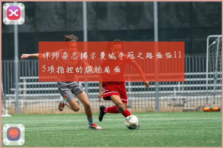 律师杂志揭示曼城夺冠之路面临115项指控的尴尬局面