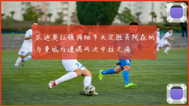 瓜迪奥拉强调细节决定胜负阿森纳与曼城均遭遇两次中柱之痛