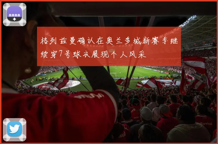 格列兹曼确认在奥兰多城新赛季继续穿7号球衣展现个人风采