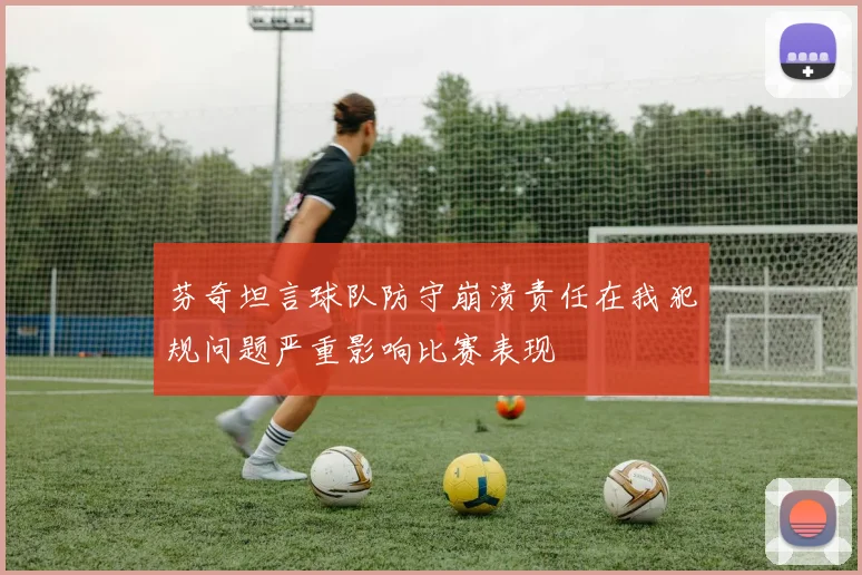 芬奇坦言球队防守崩溃责任在我犯规问题严重影响比赛表现
