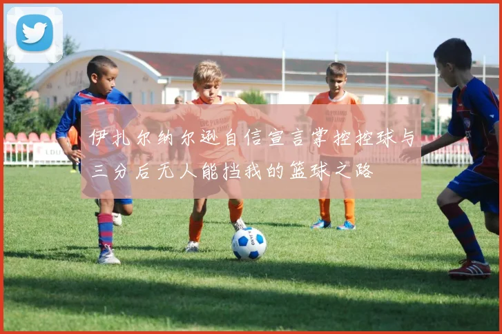 伊扎尔纳尔逊自信宣言掌控控球与三分后无人能挡我的篮球之路